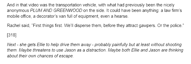 Text in the image reads: And in that video was the transportation vehicle, with what had previously been the nicely anonymous PLUM AND GREENWOOD on the side. It could have been anything: a law firm’s mobile office, a decorator’s van full of equipment, even a hearse.  Rachel said, “First things first. We’ll disperse them, before they attract gawpers. Or the police.” [318] Next - she gets Ellie to help drive them away - probably painfully but at least without shooting them. Maybe threatens to use Jason as a distraction. Maybe both Ellie and Jason are thinking about their own chances of escape.